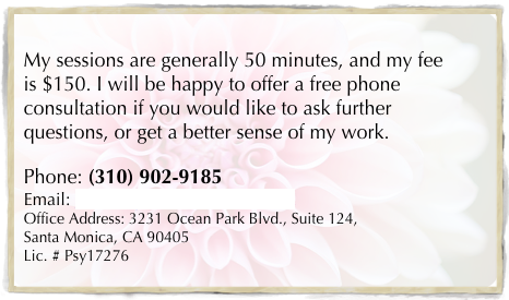 
My sessions are generally 50 minutes, and my fee is $150. I will be happy to offer a free phone consultation if you would like to ask further questions, or get a better sense of my work.

Phone: (310) 902-9185
Email: monika.johnson@verizon.net	
Office Address: 3231 Ocean Park Blvd., Suite 124, 
Santa Monica, CA 90405
Lic. # Psy17276